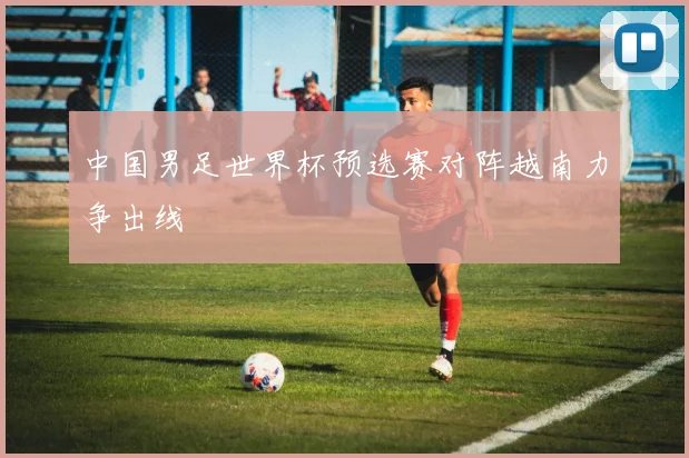 中国男足世界杯预选赛对阵越南力争出线